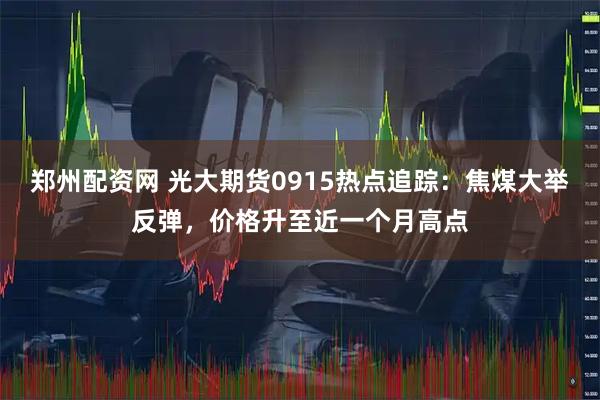 郑州配资网 光大期货0915热点追踪：焦煤大举反弹，价格升至近一个月高点