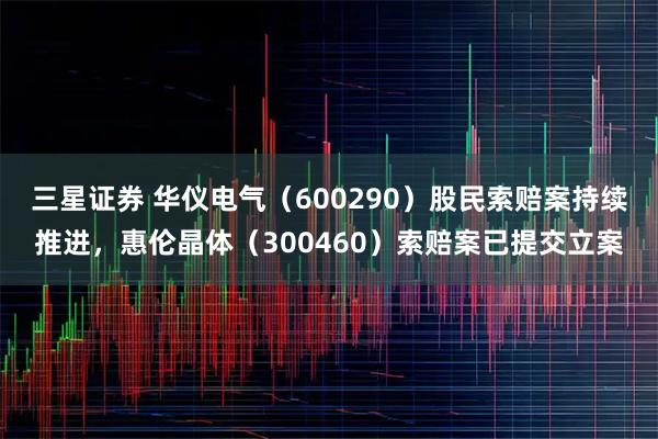 三星证券 华仪电气（600290）股民索赔案持续推进，惠伦晶体（300460）索赔案已提交立案
