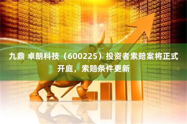 九鼎 卓朗科技（600225）投资者索赔案将正式开庭，索赔条件更新