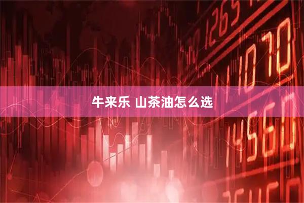牛来乐 山茶油怎么选
