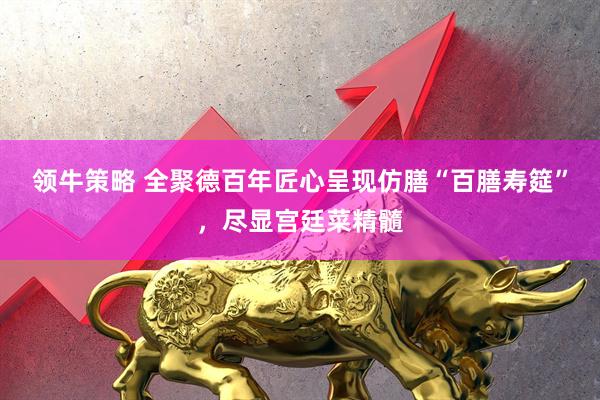 领牛策略 全聚德百年匠心呈现仿膳“百膳寿筵”，尽显宫廷菜精髓