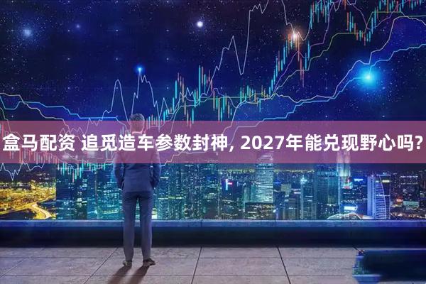 盒马配资 追觅造车参数封神, 2027年能兑现野心吗?