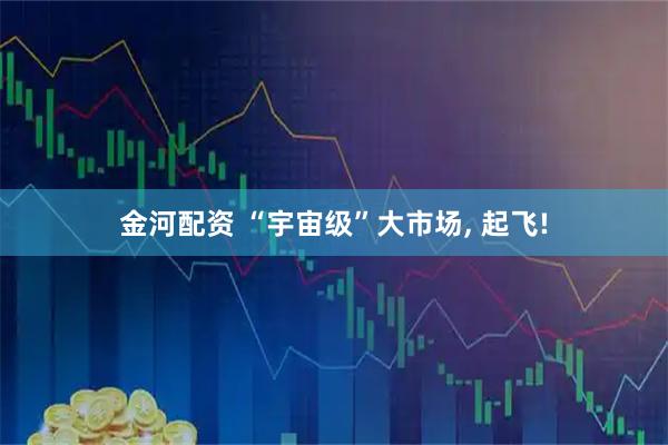 金河配资 “宇宙级”大市场, 起飞!