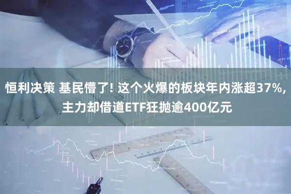 恒利决策 基民懵了! 这个火爆的板块年内涨超37%, 主力却借道ETF狂抛逾400亿元
