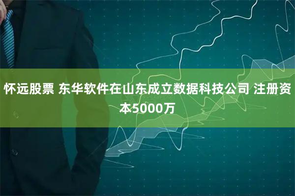 怀远股票 东华软件在山东成立数据科技公司 注册资本5000万
