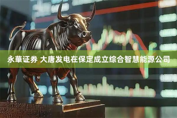 永華证券 大唐发电在保定成立综合智慧能源公司