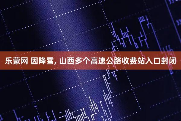乐蒙网 因降雪, 山西多个高速公路收费站入口封闭