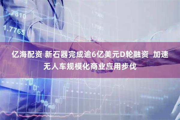 亿海配资 新石器完成逾6亿美元D轮融资  加速无人车规模化商业应用步伐