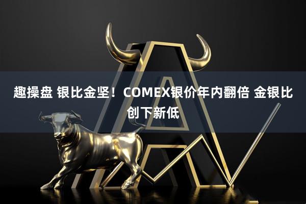 趣操盘 银比金坚！COMEX银价年内翻倍 金银比创下新低