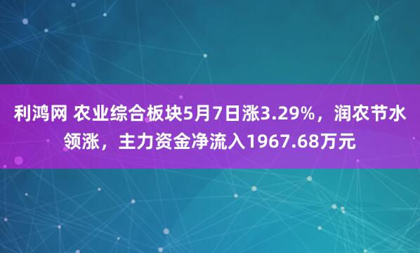 利鸿网 农业综合板块5月7日涨3.29%，润农节水领涨，主力资金净流入1967.68万元