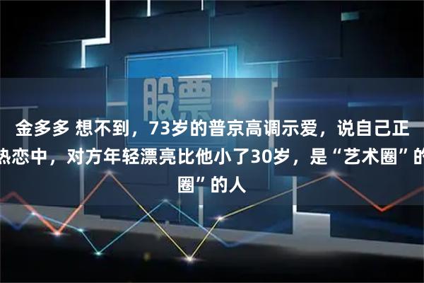 金多多 想不到，73岁的普京高调示爱，说自己正在热恋中，对方年轻漂亮比他小了30岁，是“艺术圈”的人