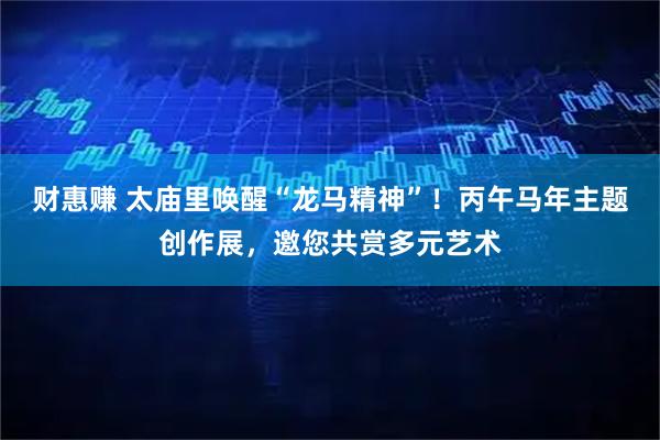 财惠赚 太庙里唤醒“龙马精神”！丙午马年主题创作展，邀您共赏多元艺术