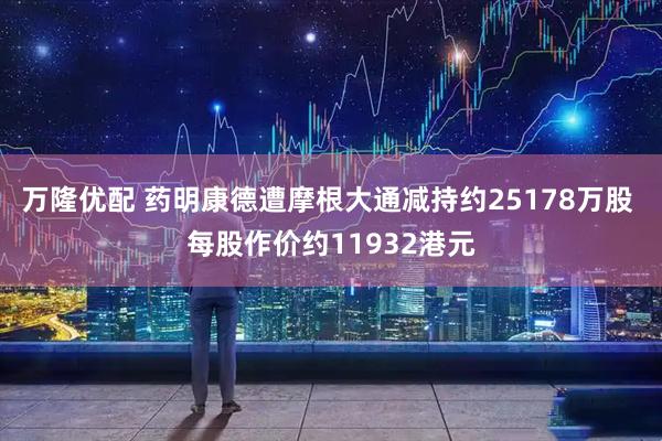 万隆优配 药明康德遭摩根大通减持约25178万股 每股作价约11932港元
