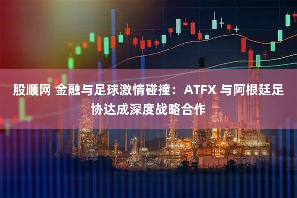 股顺网 金融与足球激情碰撞：ATFX 与阿根廷足协达成深度战略合作