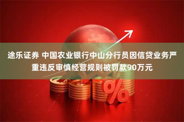 途乐证券 中国农业银行中山分行员因信贷业务严重违反审慎经营规则被罚款90万元