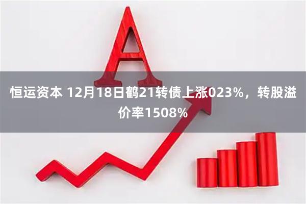 恒运资本 12月18日鹤21转债上涨023%，转股溢价率1508%