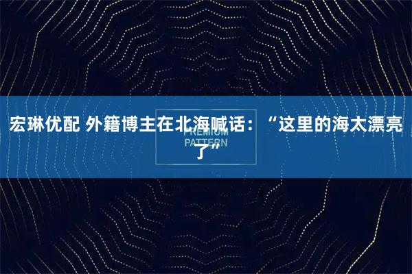 宏琳优配 外籍博主在北海喊话：“这里的海太漂亮了”
