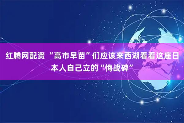 红腾网配资 “高市早苗”们应该来西湖看看这座日本人自己立的“悔战碑”