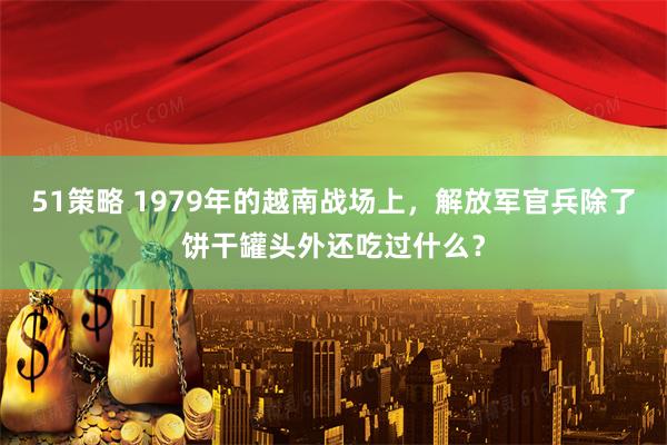 51策略 1979年的越南战场上，解放军官兵除了饼干罐头外还吃过什么？