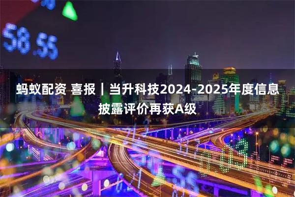 蚂蚁配资 喜报｜当升科技2024-2025年度信息披露评价再获A级
