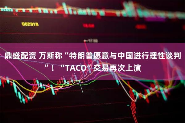 鼎盛配资 万斯称“特朗普愿意与中国进行理性谈判”！“TACO”交易再次上演