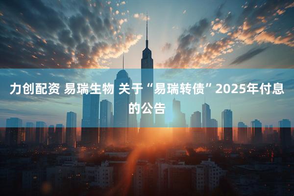 力创配资 易瑞生物 关于“易瑞转债”2025年付息的公告