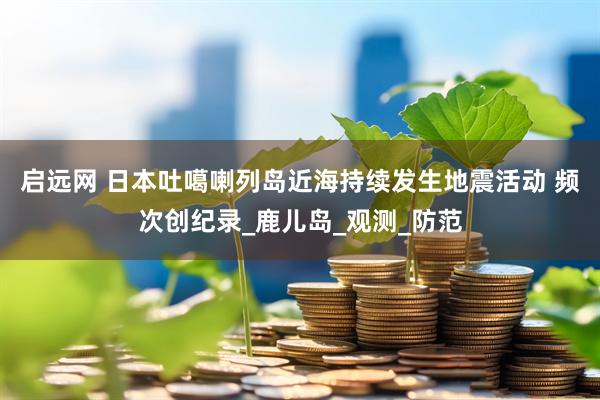 启远网 日本吐噶喇列岛近海持续发生地震活动 频次创纪录_鹿儿岛_观测_防范