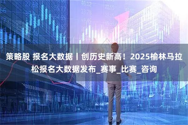 策略股 报名大数据丨创历史新高！2025榆林马拉松报名大数据发布_赛事_比赛_咨询