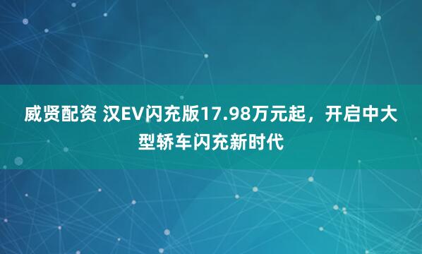 威贤配资 汉EV闪充版17.98万元起，开启中大型轿车闪充新时代