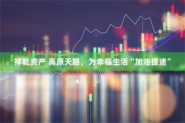 祥乾资产 高原天路，为幸福生活“加油提速”